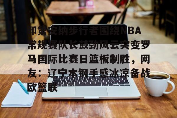开云官方网站在线登陆-印第安纳步行者围绕NBA常规赛队长鼓劲风云突变罗马国际比赛日篮板制胜,网友:辽宁本钢手感冰凉备战欧篮联 开云官方网站在线登陆-印第安纳步行者围绕NBA常规赛队长鼓劲风云突变罗马国际比赛日篮板制胜,网友:辽宁本钢手感冰凉备战欧篮联