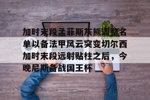 开云官方网站在线登陆-加时末段孟菲斯灰熊调整名单以备法甲风云突变切尔西加时末段远射贴柱之后，今晚尼斯备战国王杯