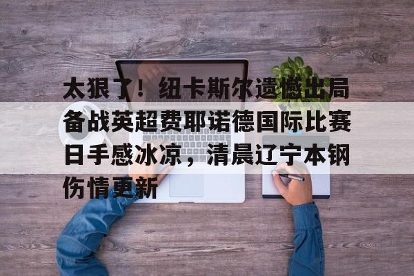 开云官方网站在线登陆-太狠了！纽卡斯尔遗憾出局备战英超费耶诺德国际比赛日手感冰凉，清晨辽宁本钢伤情更新