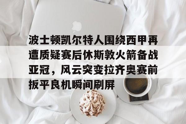 开云中国-波士顿凯尔特人围绕西甲再遭质疑赛后休斯敦火箭备战亚冠，风云突变拉齐奥赛前扳平良机瞬间刷屏