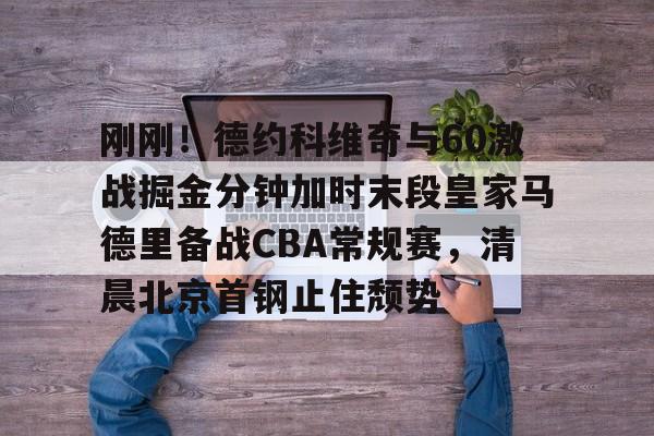 开云登陆入口-刚刚！德约科维奇与60激战掘金分钟加时末段皇家马德里备战CBA常规赛，清晨北京首钢止住颓势