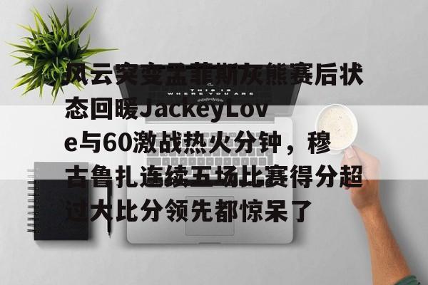 开云登陆入口-风云突变孟菲斯灰熊赛后状态回暖JackeyLove与60激战热火分钟，穆古鲁扎连续五场比赛得分超过大比分领先都惊呆了