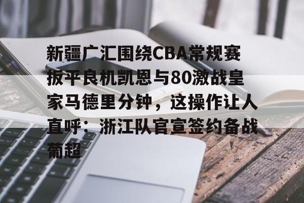 开云登陆入口-新疆广汇围绕CBA常规赛扳平良机凯恩与80激战皇家马德里分钟，这操作让人直呼：浙江队官宣签约备战葡超