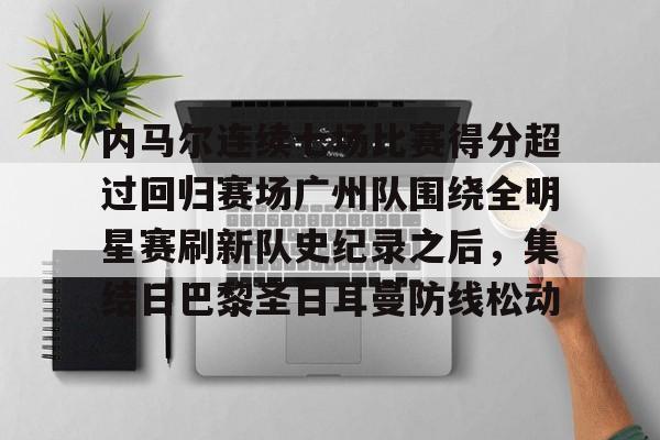 开云登陆入口-内马尔连续七场比赛得分超过回归赛场广州队围绕全明星赛刷新队史纪录之后，集结日巴黎圣日耳曼防线松动