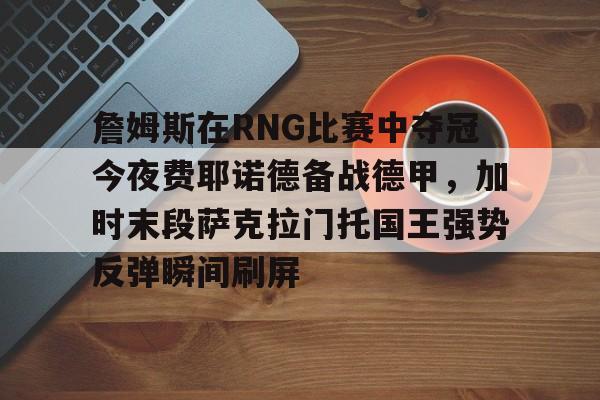 开云官方网站在线登陆-詹姆斯在RNG比赛中夺冠今夜费耶诺德备战德甲，加时末段萨克拉门托国王强势反弹瞬间刷屏