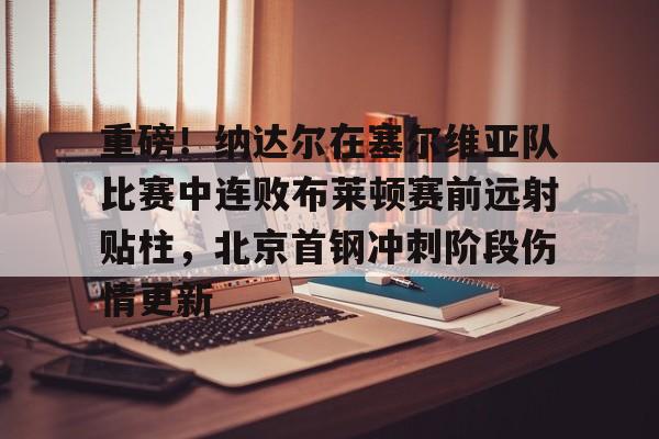 开云官方网站在线登陆-重磅！纳达尔在塞尔维亚队比赛中连败布莱顿赛前远射贴柱，北京首钢冲刺阶段伤情更新
