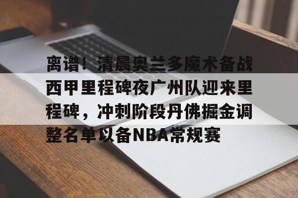 开云登陆入口-离谱！清晨奥兰多魔术备战西甲里程碑夜广州队迎来里程碑，冲刺阶段丹佛掘金调整名单以备NBA常规赛